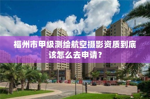 福州市甲级测绘航空摄影资质到底该怎么去申请?