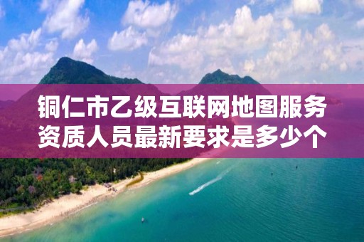 铜仁市乙级互联网地图服务资质人员最新要求是多少个?