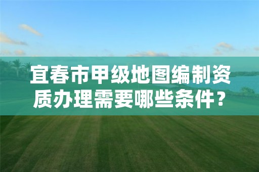 宜春市甲级地图编制资质办理需要哪些条件?