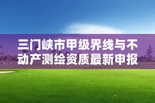 三门峡市甲级界线与不动产测绘资质最新申报条件有哪些?