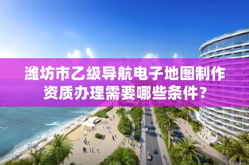 潍坊市乙级导航电子地图制作资质办理需要哪些条件?