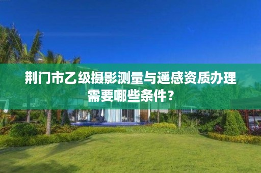 荆门市乙级摄影测量与遥感资质办理需要哪些条件?