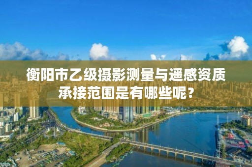 衡阳市乙级摄影测量与遥感资质承接范围是有哪些呢?