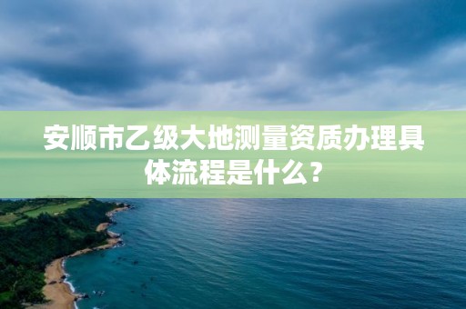 安顺市乙级大地测量资质办理具体流程是什么?