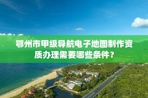 鄂州市甲级导航电子地图制作资质办理需要哪些条件?