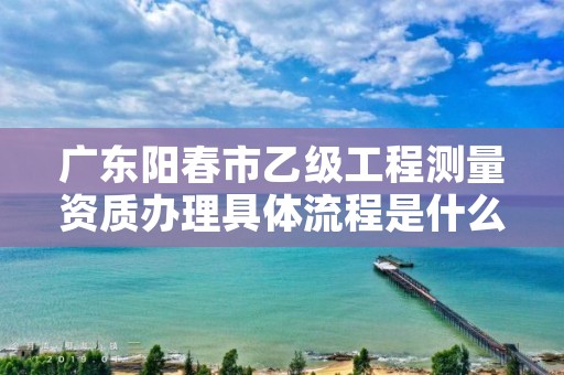 广东阳春市乙级工程测量资质办理具体流程是什么?