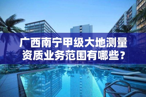 广西南宁甲级大地测量资质业务范围有哪些?
