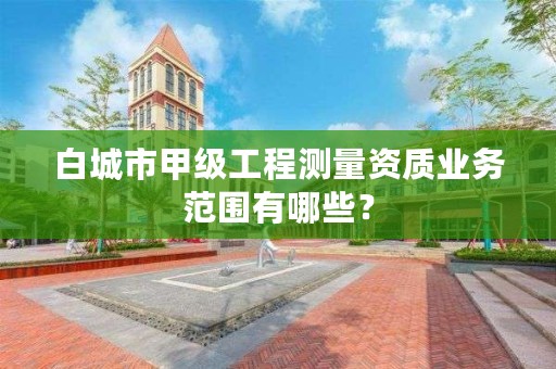 白城市甲级工程测量资质业务范围有哪些？