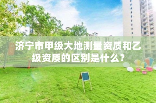 济宁市甲级大地测量资质和乙级资质的区别是什么?