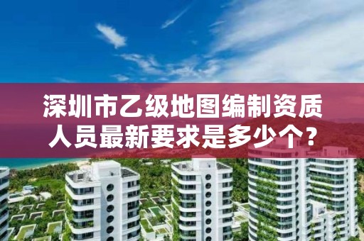 深圳市乙级地图编制资质人员最新要求是多少个?
