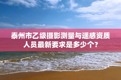 泰州市乙级摄影测量与遥感资质人员最新要求是多少个?