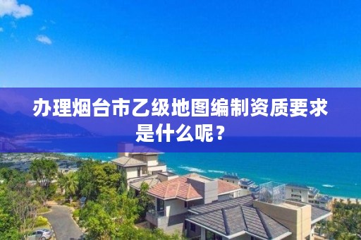 办理烟台市乙级地图编制资质要求是什么呢?