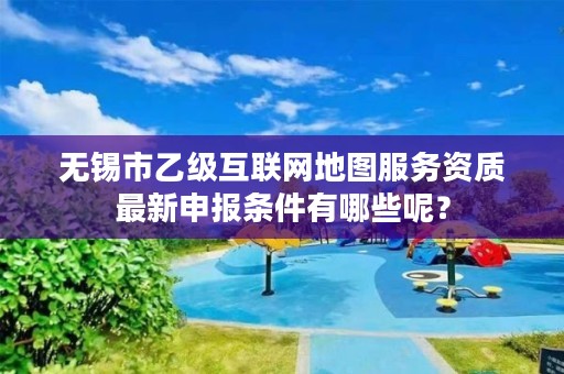 无锡市乙级互联网地图服务资质最新申报条件有哪些呢?
