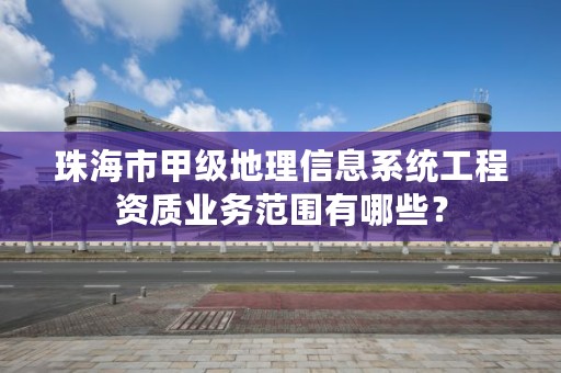 珠海市甲级地理信息系统工程资质业务范围有哪些?
