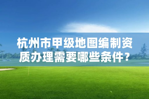 杭州市甲级地图编制资质办理需要哪些条件?