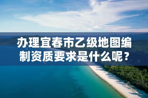 办理宜春市乙级地图编制资质要求是什么呢?