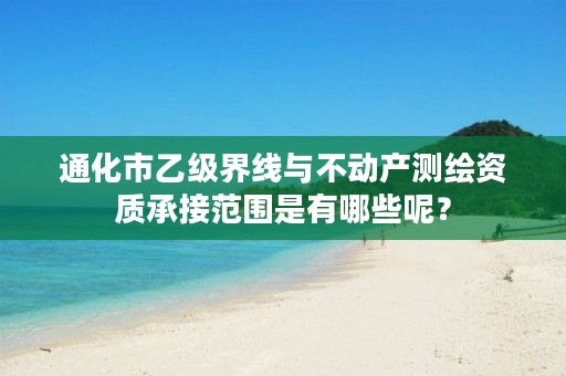 通化市乙级界线与不动产测绘资质承接范围是有哪些呢？