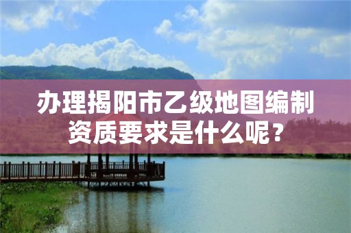 办理揭阳市乙级地图编制资质要求是什么呢?
