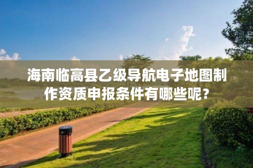 海南临高县乙级导航电子地图制作资质申报条件有哪些呢?