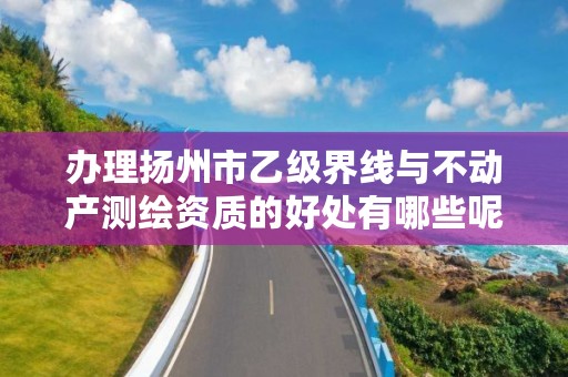 办理扬州市乙级界线与不动产测绘资质的好处有哪些呢?