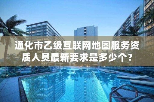 通化市乙级互联网地图服务资质人员最新要求是多少个？