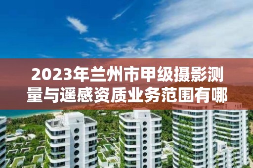 2023年兰州市甲级摄影测量与遥感资质业务范围有哪些?
