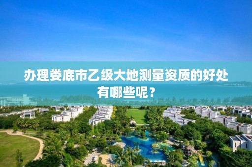 办理娄底市乙级大地测量资质的好处有哪些呢?