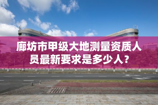 廊坊市甲级大地测量资质人员最新要求是多少人?
