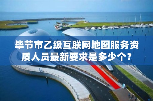 毕节市乙级互联网地图服务资质人员最新要求是多少个?