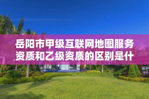 岳阳市甲级互联网地图服务资质和乙级资质的区别是什么?