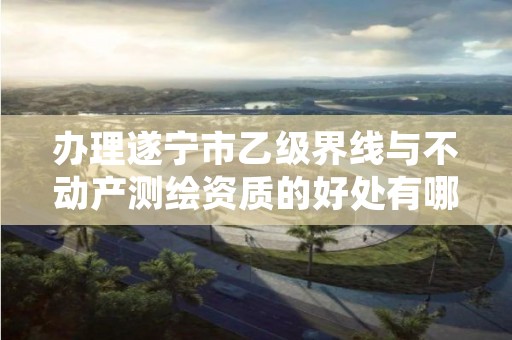 办理遂宁市乙级界线与不动产测绘资质的好处有哪些呢?