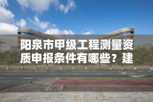 阳泉市甲级工程测量资质申报条件有哪些?建议收藏!