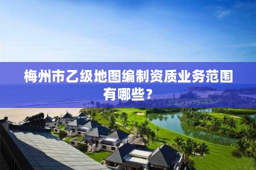 梅州市乙级地图编制资质业务范围有哪些?