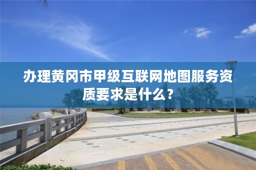 办理黄冈市甲级互联网地图服务资质要求是什么?