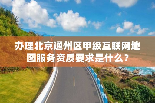 办理北京通州区甲级互联网地图服务资质要求是什么?