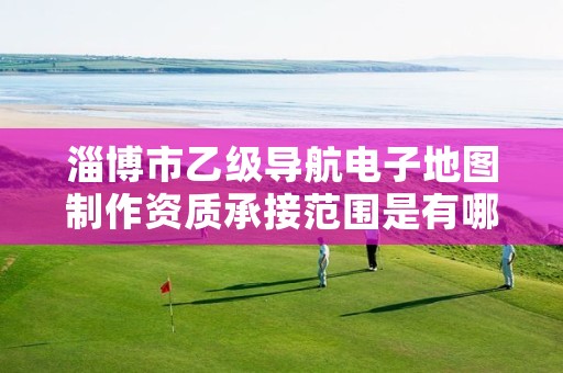 淄博市乙级导航电子地图制作资质承接范围是有哪些呢?
