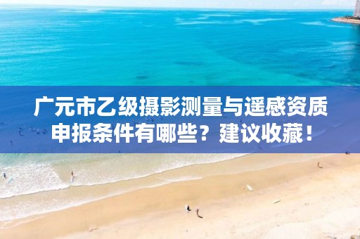 广元市乙级摄影测量与遥感资质申报条件有哪些?建议收藏!