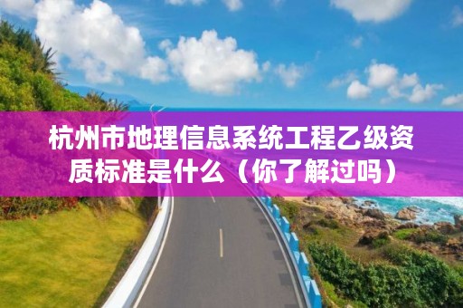 杭州市地理信息系统工程乙级资质标准是什么(你了解过吗)