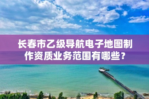 长春市乙级导航电子地图制作资质业务范围有哪些？
