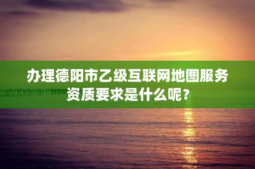 办理德阳市乙级互联网地图服务资质要求是什么呢?