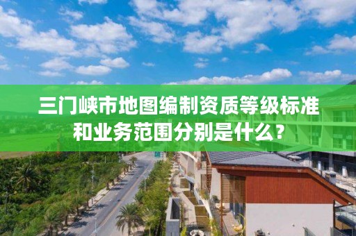 三门峡市地图编制资质等级标准和业务范围分别是什么?