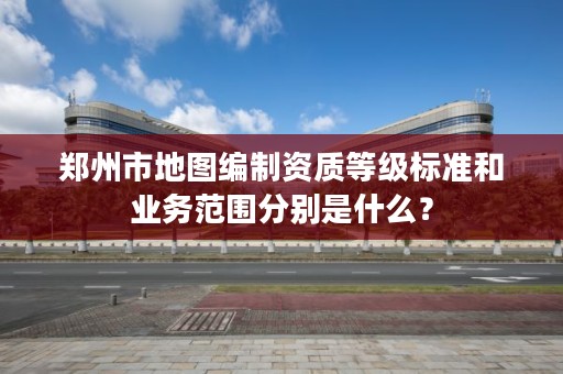 郑州市地图编制资质等级标准和业务范围分别是什么?