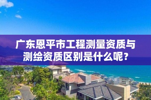 广东恩平市工程测量资质与测绘资质区别是什么呢?