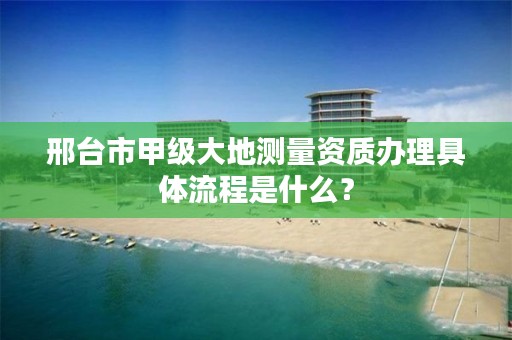 邢台市甲级大地测量资质办理具体流程是什么?