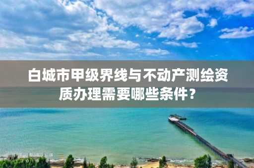 白城市甲级界线与不动产测绘资质办理需要哪些条件？