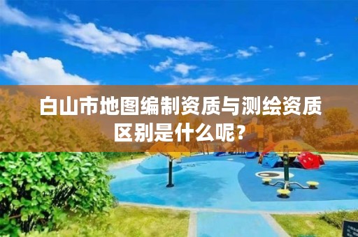 白山市地图编制资质与测绘资质区别是什么呢？