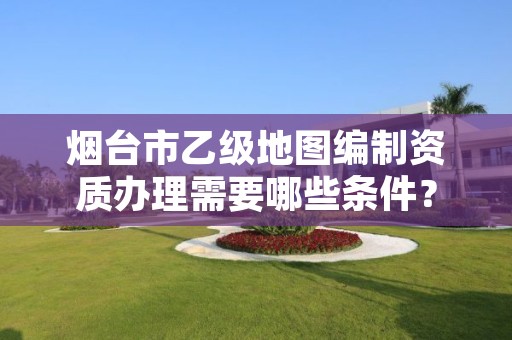 烟台市乙级地图编制资质办理需要哪些条件?