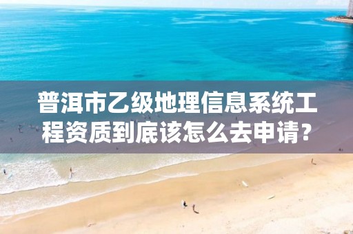 普洱市乙级地理信息系统工程资质到底该怎么去申请？