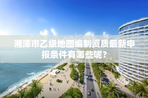 湘潭市乙级地图编制资质最新申报条件有哪些呢?