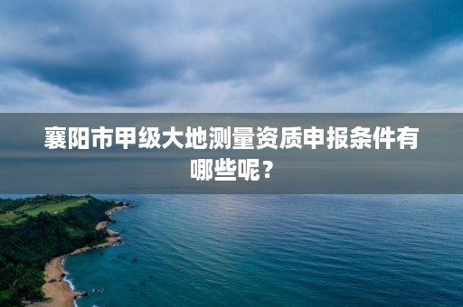 襄阳市甲级大地测量资质申报条件有哪些呢?